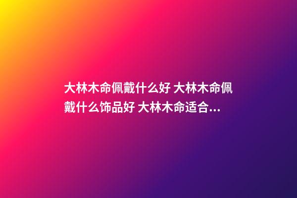 大林木命佩戴什么好 大林木命佩戴什么饰品好 大林木命适合佩戴什么 大林木命适合什么颜色-第1张-观点-玄机派